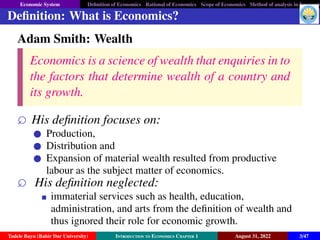 Economic System Definition of Economics Rational of Economics Scope of Economics Method of analysis in Economic
Definition: What is Economics?
Adam Smith: Wealth
Economics is a science of wealth that enquiries in to
the factors that determine wealth of a country and
its growth.
 His definition focuses on:
Production,
Distribution and
Expansion of material wealth resulted from productive
labour as the subject matter of economics.
 His definition neglected:
immaterial services such as health, education,
administration, and arts from the definition of wealth and
thus ignored their role for economic growth.
Tadele Bayu (Bahir Dar University) Introduction to Economics Chapter 1 August 31, 2022 3/47
 