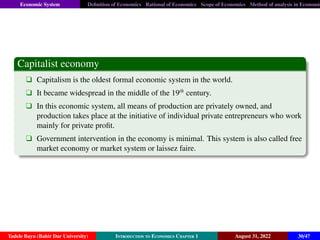 Economic System Definition of Economics Rational of Economics Scope of Economics Method of analysis in Economic
Capitalist economy
q Capitalism is the oldest formal economic system in the world.
q It became widespread in the middle of the 19th
century.
q In this economic system, all means of production are privately owned, and
production takes place at the initiative of individual private entrepreneurs who work
mainly for private profit.
q Government intervention in the economy is minimal. This system is also called free
market economy or market system or laissez faire.
Tadele Bayu (Bahir Dar University) Introduction to Economics Chapter 1 August 31, 2022 30/47
 