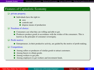 Economic System Definition of Economics Rational of Economics Scope of Economics Method of analysis in Economic
Features of Capitalistic Economy
q private property.
Individuals have the right to:
own
controle and
dispose means of production
q Freedom of choice:
Consumers can what they are willing and able to get.
Producers produce goods in accordance with the wishes of the consumers. This is
known as the principle of consumer sovereignty.
q Profit motive:
Entrepreneurs, in their productive activity, are guided by the motive of profit-making.
q Competition:
Among sellers or producers of similar goods to attract customers.
Among buyers to obtain goods.
Among workers to get jobs.
Among employers to get workers and investment funds.
Tadele Bayu (Bahir Dar University) Introduction to Economics Chapter 1 August 31, 2022 31/47
 