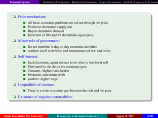 Economic System Definition of Economics Rational of Economics Scope of Economics Method of analysis in Economic
q Price mechanism:
All basic economic problems are solved through the price.
Producers determine supply and
Buyers determine demand
Interction of DD and SS detetrmine equm price.
q Minor role of government:
Do not interfere in day-to-day economic activities
confines itself to defense and maintenance of law and order.
q Self-interest:
Each Economic agent attempt to do what is best for it self
Motivated by the desire for economic gain.
Consuers- highest satisfaction
Producers-maximum profit
workers -higher wage
q Inequalities of income:
There is a wide economic gap between the rich and the poor.
q Existence of negative externalities:
Tadele Bayu (Bahir Dar University) Introduction to Economics Chapter 1 August 31, 2022 32/47
 