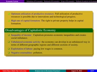 Economic System Definition of Economics Rational of Economics Scope of Economics Method of analysis in Economic
q Optimum utilization of productive resources: Full utilization of productive
resources is possible due to innovations and technological progress.
q High rate of capital formation: The right to private property helps in capital
formation.
Disadvantages of Capitalistic Economy
q Inequality of income: Capitalism promotes economic inequalities and creates
social imbalance.
q Unbalanced economic activity: the economy can develop in an unbalanced way in
terms of different geographic regions and different sections of society.
q Exploitation of labour: paying low wages is common.
q Negative externalities: pollution.
Tadele Bayu (Bahir Dar University) Introduction to Economics Chapter 1 August 31, 2022 34/47
 
