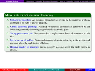 Economic System Definition of Economics Rational of Economics Scope of Economics Method of analysis in Economic
Main Features of Command Economy
A. Collective ownership: All means of production are owned by the society as a whole,
and there is no right to private property.
B. Central economic planning: Planning for resource allocation is performed by the
controlling authority according to given socio-economic goals.
C. Strong government role: Government has complete control over all economic activi-
ties.
D. Maximum social welfare: Command economy aims at maximizing social welfare and
does not allow the exploitation of labour.
E. Relative equality of incomes: Private property does not exist, the profit motive is
absent.
Tadele Bayu (Bahir Dar University) Introduction to Economics Chapter 1 August 31, 2022 36/47
 