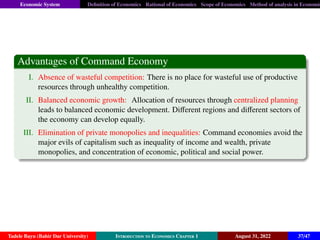 Economic System Definition of Economics Rational of Economics Scope of Economics Method of analysis in Economic
Advantages of Command Economy
I. Absence of wasteful competition: There is no place for wasteful use of productive
resources through unhealthy competition.
II. Balanced economic growth: Allocation of resources through centralized planning
leads to balanced economic development. Different regions and different sectors of
the economy can develop equally.
III. Elimination of private monopolies and inequalities: Command economies avoid the
major evils of capitalism such as inequality of income and wealth, private
monopolies, and concentration of economic, political and social power.
Tadele Bayu (Bahir Dar University) Introduction to Economics Chapter 1 August 31, 2022 37/47
 