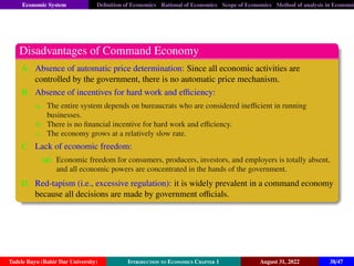 Economic System Definition of Economics Rational of Economics Scope of Economics Method of analysis in Economic
Disadvantages of Command Economy
A. Absence of automatic price determination: Since all economic activities are
controlled by the government, there is no automatic price mechanism.
B. Absence of incentives for hard work and efficiency:
a. The entire system depends on bureaucrats who are considered inefficient in running
businesses.
b. There is no financial incentive for hard work and efficiency.
c. The economy grows at a relatively slow rate.
C. Lack of economic freedom:
(a) Economic freedom for consumers, producers, investors, and employers is totally absent,
and all economic powers are concentrated in the hands of the government.
D. Red-tapism (i.e., excessive regulation): it is widely prevalent in a command economy
because all decisions are made by government officials.
Tadele Bayu (Bahir Dar University) Introduction to Economics Chapter 1 August 31, 2022 38/47
 
