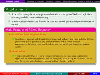 Economic System Definition of Economics Rational of Economics Scope of Economics Method of analysis in Economic
Mixed economy
q A mixed economy is an attempt to combine the advantages of both the capitalistic
economy and the command economy.
q It incorporates some of the features of both and allows private and public sectors to
co-exist.
Main Features of Mixed Economy
A. Co-existence of public and private sectors:
Industries of national and strategic importance, such as heavy and basic industry, defense
production, power generation, etc. are set up in the public sector, whereas
consumer-goods industry and small-scale industry are developed through the private
sector.
B. Economic welfare:
The public sector tries to remove regional imbalances, provides large employment
opportunities and seeks economic welfare through its price policy. Government control
over the private sector leads to economic welfare of society at large.
Tadele Bayu (Bahir Dar University) Introduction to Economics Chapter 1 August 31, 2022 39/47
 