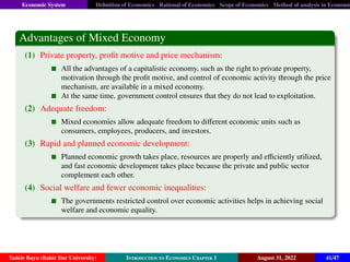 Economic System Definition of Economics Rational of Economics Scope of Economics Method of analysis in Economic
Advantages of Mixed Economy
(1) Private property, profit motive and price mechanism:
All the advantages of a capitalistic economy, such as the right to private property,
motivation through the profit motive, and control of economic activity through the price
mechanism, are available in a mixed economy.
At the same time, government control ensures that they do not lead to exploitation.
(2) Adequate freedom:
Mixed economies allow adequate freedom to different economic units such as
consumers, employees, producers, and investors.
(3) Rapid and planned economic development:
Planned economic growth takes place, resources are properly and efficiently utilized,
and fast economic development takes place because the private and public sector
complement each other.
(4) Social welfare and fewer economic inequalities:
The governments restricted control over economic activities helps in achieving social
welfare and economic equality.
Tadele Bayu (Bahir Dar University) Introduction to Economics Chapter 1 August 31, 2022 41/47
 