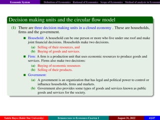 Economic System Definition of Economics Rational of Economics Scope of Economics Method of analysis in Economic
Decision making units and the circular flow model
(1) There are three decision making units in a closed economy . These are households,
firms and the government.
Household: A household can be one person or more who live under one roof and make
joint financial decisions. Households make two decisions.
(a) Selling of their resources, and
(b) Buying of goods and services.
Firm: A firm is a production unit that uses economic resources to produce goods and
services. Firms also make two decisions:
(a) Buying of economic resources
(b) Selling of their products.
Government:
(a) A government is an organization that has legal and political power to control or
influence households, firms and markets.
(b) Government also provides some types of goods and services known as public
goods and services for the society.
Tadele Bayu (Bahir Dar University) Introduction to Economics Chapter 1 August 31, 2022 43/47
 