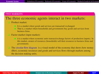 Economic System Definition of Economics Rational of Economics Scope of Economics Method of analysis in Economic
two markets
The three economic agents interact in two markets:
q Product market:
It is a market where goods and services are transacted/ exchanged.
That is, a market where households and governments buy goods and services from
business firms.
q Factor market (input market):
it is a market where economic units transact/exchange factors of production (inputs). In
this market, owners of resources (households) sell their resources to business firms and
governments.
q The circular-flow diagram is a visual model of the economy that shows how money
(Birr), economic resources and goods and services flows through markets among
the decision making units.
Tadele Bayu (Bahir Dar University) Introduction to Economics Chapter 1 August 31, 2022 44/47
 