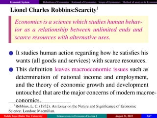Economic System Definition of Economics Rational of Economics Scope of Economics Method of analysis in Economic
Lionel Charles Robbins:Scarcity1
Economics is a science which studies human behav-
ior as a relationship between unlimited ends and
scarce resources with alternative uses.
It studies human action regarding how he satisfies his
wants (all goods and services) with scarce resources.
This definition leaves macroeconomic issues such as
determination of national income and employment,
and the theory of economic growth and development
untouched that are the major concerns of modern macroe-
conomics.
1
Robbins, L. C. (1932). An Essay on the Nature and Significance of Economic
Science. London: Macmillan.
Tadele Bayu (Bahir Dar University) Introduction to Economics Chapter 1 August 31, 2022 5/47
 