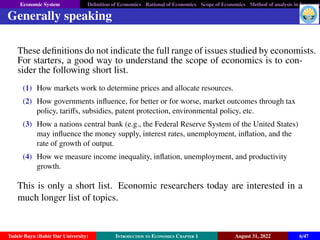 Economic System Definition of Economics Rational of Economics Scope of Economics Method of analysis in Economic
Generally speaking
These definitions do not indicate the full range of issues studied by economists.
For starters, a good way to understand the scope of economics is to con-
sider the following short list.
(1) How markets work to determine prices and allocate resources.
(2) How governments influence, for better or for worse, market outcomes through tax
policy, tariffs, subsidies, patent protection, environmental policy, etc.
(3) How a nations central bank (e.g., the Federal Reserve System of the United States)
may influence the money supply, interest rates, unemployment, inflation, and the
rate of growth of output.
(4) How we measure income inequality, inflation, unemployment, and productivity
growth.
This is only a short list. Economic researchers today are interested in a
much longer list of topics.
Tadele Bayu (Bahir Dar University) Introduction to Economics Chapter 1 August 31, 2022 6/47
 