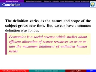 Economic System Definition of Economics Rational of Economics Scope of Economics Method of analysis in Economic
Conclusion
The definition varies as the nature and scope of the
subject grows over time. But, we can have a common
definition is as follow:
Economics is a social science which studies about
efficient allocation of scarce resources so as to at-
tain the maximum fulfillment of unlimited human
needs.
Tadele Bayu (Bahir Dar University) Introduction to Economics Chapter 1 August 31, 2022 7/47
 