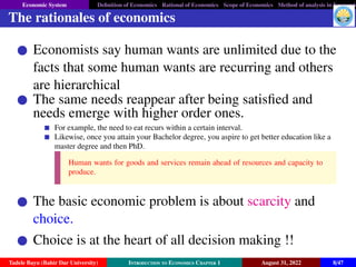 Economic System Definition of Economics Rational of Economics Scope of Economics Method of analysis in Economic
The rationales of economics
Economists say human wants are unlimited due to the
facts that some human wants are recurring and others
are hierarchical
The same needs reappear after being satisfied and
needs emerge with higher order ones.
For example, the need to eat recurs within a certain interval.
Likewise, once you attain your Bachelor degree, you aspire to get better education like a
master degree and then PhD.
Human wants for goods and services remain ahead of resources and capacity to
produce.
The basic economic problem is about scarcity and
choice.
Choice is at the heart of all decision making !!
Tadele Bayu (Bahir Dar University) Introduction to Economics Chapter 1 August 31, 2022 8/47
 