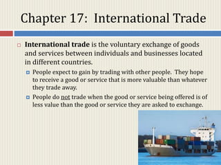 Chapter 17: International Trade
 International trade is the voluntary exchange of goods
and services between individuals and businesses located
in different countries.
 People expect to gain by trading with other people. They hope
to receive a good or service that is more valuable than whatever
they trade away.
 People do not trade when the good or service being offered is of
less value than the good or service they are asked to exchange.
 