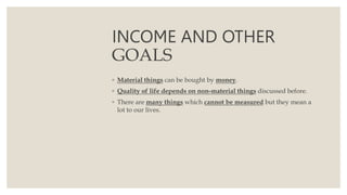 INCOME AND OTHER
GOALS
◦ Material things can be bought by money.
◦ Quality of life depends on non-material things discussed before.
◦ There are many things which cannot be measured but they mean a
lot to our lives.
 