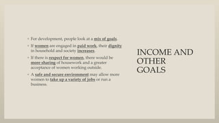 INCOME AND
OTHER
GOALS
◦ For development, people look at a mix of goals.
◦ If women are engaged in paid work, their dignity
in household and society increases.
◦ If there is respect for women, there would be
more sharing of housework and a greater
acceptance of women working outside.
◦ A safe and secure environment may allow more
women to take up a variety of jobs or run a
business.
 