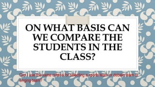 ON WHAT BASIS CAN
WE COMPARE THE
STUDENTS IN THE
CLASS?
Can I use the same criteria for selecting a sports team or debate team or
singing team?
 