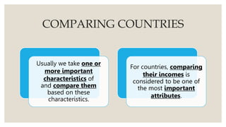 COMPARING COUNTRIES
Usually we take one or
more important
characteristics of
and compare them
based on these
characteristics.
For countries, comparing
their incomes is
considered to be one of
the most important
attributes.
 