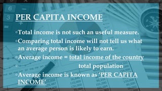 PER CAPITA INCOME
◦Total income is not such an useful measure.
◦Comparing total income will not tell us what
an average person is likely to earn.
◦Average income = total income of the country
◦ total population
◦Average income is known as ‘PER CAPITA
INCOME’
 