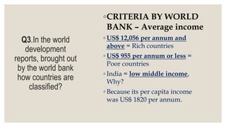 Q3.In the world
development
reports, brought out
by the world bank
how countries are
classified?
◦CRITERIA BY WORLD
BANK – Average income
◦ US$ 12,056 per annum and
above = Rich countries
◦ US$ 955 per annum or less =
Poor countries
◦ India = low middle income,
Why?
◦ Because its per capita income
was US$ 1820 per annum.
 