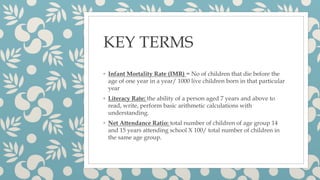 KEY TERMS
◦ Infant Mortality Rate (IMR) = No of children that die before the
age of one year in a year/ 1000 live children born in that particular
year
◦ Literacy Rate: the ability of a person aged 7 years and above to
read, write, perform basic arithmetic calculations with
understanding.
◦ Net Attendance Ratio: total number of children of age group 14
and 15 years attending school X 100/ total number of children in
the same age group.
 