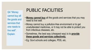 PUBLIC FACILITIES
• Money cannot buy all the goods and services that you may
need to live well.
• Money cannot buy a pollution-free environment or to get
unadulterated medicines, or it may not be able to protect you
from infectious diseases, etc.
• Sometimes, the best way (cheapest way) is to provide
these goods and services collectively.
• Eg: Govt schools and colleges, PDS, etc.
Q4 “Money
cannot buy all
the goods and
services that
one needs to
live well”.
Explain.
 