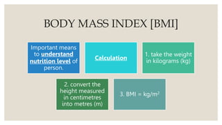 BODY MASS INDEX [BMI]
Important means
to understand
nutrition level of
person.
Calculation
1. take the weight
in kilograms (kg)
2. convert the
height measured
in centimetres
into metres (m)
3. BMI = kg/m2
 