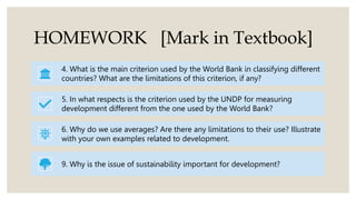 HOMEWORK [Mark in Textbook]
4. What is the main criterion used by the World Bank in classifying different
countries? What are the limitations of this criterion, if any?
5. In what respects is the criterion used by the UNDP for measuring
development different from the one used by the World Bank?
6. Why do we use averages? Are there any limitations to their use? Illustrate
with your own examples related to development.
9. Why is the issue of sustainability important for development?
 