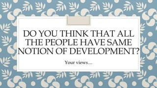 DO YOU THINK THAT ALL
THE PEOPLE HAVE SAME
NOTION OF DEVELOPMENT?
Your views…
 