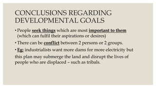 CONCLUSIONS REGARDING
DEVELOPMENTAL GOALS
• People seek things which are most important to them
(which can fulfil their aspirations or desires)
• There can be conflict between 2 persons or 2 groups.
• Eg: industrialists want more dams for more electricity but
this plan may submerge the land and disrupt the lives of
people who are displaced – such as tribals.
 