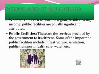 INCOME AND OTHER CRITERIA
 When we think of a nation or a region, besides average
income, public facilities are equally significant
attributes.
 Public Facilities: These are the services provided by
the government to its citizens. Some of the important
public facilities include infrastructure, sanitation,
public transport, health care, water, etc.
 