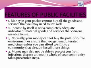 FEATURES OF PUBLIC FACILITIES
 1. Money in your pocket cannot buy all the goods and
services that you may need to live well.
 2. Income by itself is not a completely adequate
indicator of material goods and services that citizens
are able to use.
 3. Normally, your money cannot buy the pollution-free
environment or ensure that you get unadulterated
medicines unless you can afford to shift to a
community that already has all these things.
 4. Money may also not be able to protect you from
infectious disease unless the whole of your community
takes preventive steps.
 
