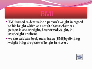 BMI
 BMI is used to determine a person's weight in regard
to his height which as a result shows whether a
person is underweight, has normal weight, is
overweight or obese.
 we can calucate body mass index [BMI]by dividing
weight in kg to square of height in meter .
 