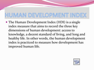  The Human Development Index (HDI) is a single
index measure that aims to record the three key
dimensions of human development: access to
knowledge, a decent standard of living, and long and
healthy life. In other words, the human development
index is practiced to measure how development has
improved human life.
 