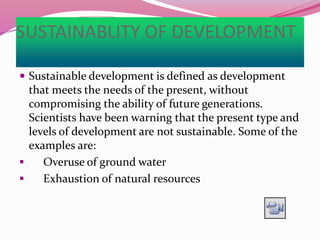 SUSTAINABLITY OF DEVELOPMENT
 Sustainable development is defined as development
that meets the needs of the present, without
compromising the ability of future generations.
Scientists have been warning that the present type and
levels of development are not sustainable. Some of the
examples are:
 Overuse of ground water
 Exhaustion of natural resources
 