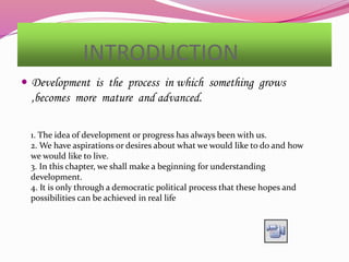 INTRODUCTION
 Development is the process in which something grows
,becomes more mature and advanced.
1. The idea of development or progress has always been with us.
2. We have aspirations or desires about what we would like to do and how
we would like to live.
3. In this chapter, we shall make a beginning for understanding
development.
4. It is only through a democratic political process that these hopes and
possibilities can be achieved in real life
 