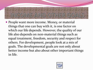  People want more income. Money, or material
things that one can buy with it, is one factor on
which our life depends. However, the quality of our
life also depends on non-material things such as
equal treatment, freedom, security and respect for
others. For development, people look at a mix of
goals. The developmental goals are not only about
better income but also about other important things
in life.
 