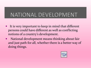 NATIONAL DEVELOPMENT
 It is very important to keep in mind that different
persons could have different as well as conflicting
notions of a country’s development.
 National development means thinking about fair
and just path for all, whether there is a better way of
doing things.
 