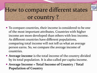 How to compare different states
or country ?
 To compare countries, their income is considered to be one
of the most important attributes. Countries with higher
income are more developed than others with less income.
As different countries have different populations,
comparing total income will not tell us what an average
person earns. So, we compare the average income of
countries.
 Average income is the total income of the country divided
by its total population. It is also called per capita income.
 Average Income = Total Income of Country / Total
Population of Country
 