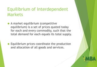 Equilibrium of Interdependent
Markets
 A market equilibrium (competitive
equilibrium) is a set of prices quoted today
for each and every commodity, such that the
total demand for each equals its total supply.
 Equilibrium prices coordinate the production
and allocation of all goods and services.
 
