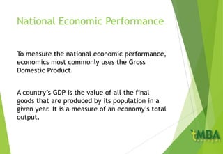 National Economic Performance
To measure the national economic performance,
economics most commonly uses the Gross
Domestic Product.
A country’s GDP is the value of all the final
goods that are produced by its population in a
given year. It is a measure of an economy’s total
output.
 