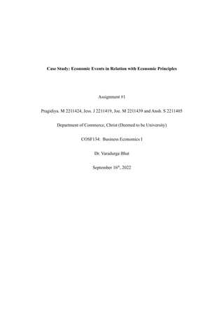 Case Study: Economic Events in Relation with Economic Principles
Assignment #1
Pragidiya. M 2211424, Jess. J 2211419, Joe. M 2211439 and Ansh. S 2211405
Department of Commerce, Christ (Deemed to be University)
COSF134: Business Economics I
Dr. Varadurga Bhat
September 16th
, 2022
 
