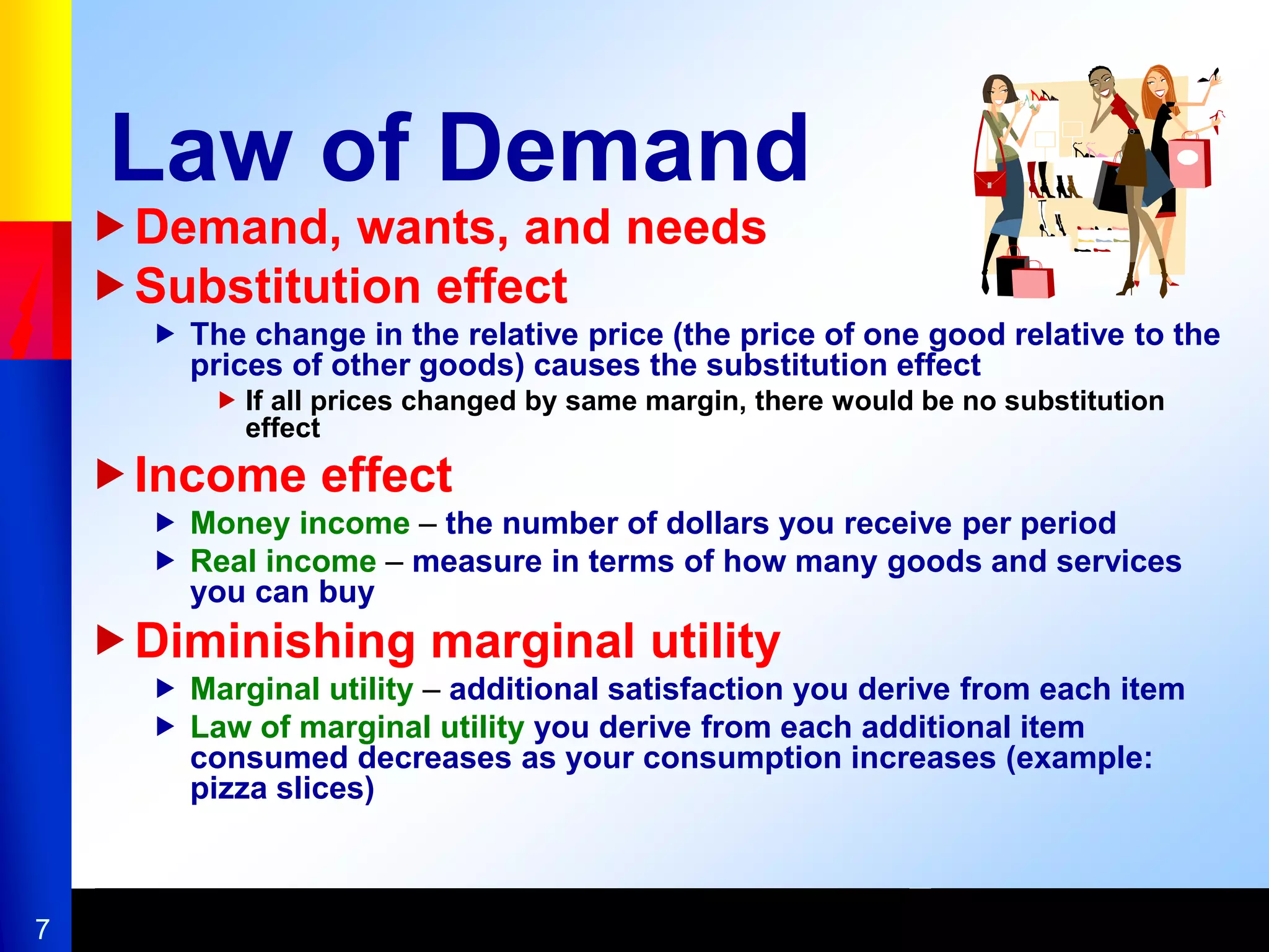 7
Law of Demand
Demand, wants, and needs
Substitution effect
 The change in the relative price (the price of one good relative to the
prices of other goods) causes the substitution effect
 If all prices changed by same margin, there would be no substitution
effect
Income effect
 Money income – the number of dollars you receive per period
 Real income – measure in terms of how many goods and services
you can buy
Diminishing marginal utility
 Marginal utility – additional satisfaction you derive from each item
 Law of marginal utility you derive from each additional item
consumed decreases as your consumption increases (example:
pizza slices)
 