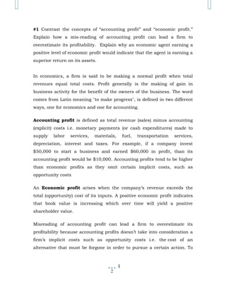 #1 Contrast the concepts of “accounting profit” and “economic profit.”
Explain how a mis-reading of accounting profit can lead a firm to
overestimate its profitability. Explain why an economic agent earning a
positive level of economic profit would indicate that the agent is earning a
superior return on its assets.


In economics, a firm is said to be making a normal profit when total
revenues equal total costs. Profit generally is the making of gain in
business activity for the benefit of the owners of the business. The word
comes from Latin meaning "to make progress", is defined in two different
ways, one for economics and one for accounting.

Accounting profit is defined as total revenue (sales) minus accounting
(explicit) costs i.e. monetary payments (or cash expenditures) made to
supply   labor   services,   materials,       fuel,   transportation   services,
depreciation, interest and taxes. For example, if a company invest
$50,000 to start a business and earned $60,000 in profit, than its
accounting profit would be $10,000. Accounting profits tend to be higher
than economic profits as they omit certain implicit costs, such as
opportunity costs

An Economic profit arises when the company’s revenue exceeds the
total (opportunity) cost of its inputs. A positive economic profit indicates
that book value is increasing which over time will yield a positive
shareholder value.

Misreading of accounting profit can lead a firm to overestimate its
profitability because accounting profits doesn’t take into consideration a
firm’s implicit costs such as opportunity costs i.e. the cost of an
alternative that must be forgone in order to pursue a certain action. To



                                          §
                                    2
 