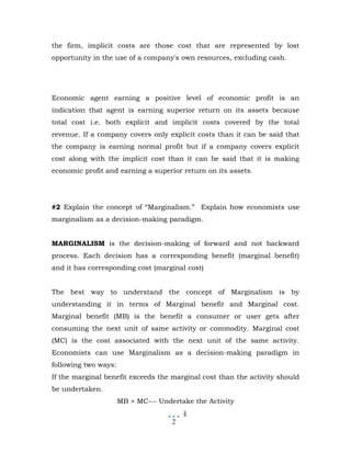 the firm, implicit costs are those cost that are represented by lost
opportunity in the use of a company's own resources, excluding cash.




Economic agent earning a positive level of economic profit is an
indication that agent is earning superior return on its assets because
total cost i.e. both explicit and implicit costs covered by the total
revenue. If a company covers only explicit costs than it can be said that
the company is earning normal profit but if a company covers explicit
cost along with the implicit cost than it can be said that it is making
economic profit and earning a superior return on its assets.




#2 Explain the concept of “Marginalism.” Explain how economists use
marginalism as a decision-making paradigm.


MARGINALISM is the decision-making of forward and not backward
process. Each decision has a corresponding benefit (marginal benefit)
and it has corresponding cost (marginal cost)


The best way to understand the concept of Marginalism is by
understanding it in terms of Marginal benefit and Marginal cost.
Marginal benefit (MB) is the benefit a consumer or user gets after
consuming the next unit of same activity or commodity. Marginal cost
(MC) is the cost associated with the next unit of the same activity.
Economists can use Marginalism as a decision-making paradigm in
following two ways:
If the marginal benefit exceeds the marginal cost than the activity should
be undertaken.
                      MB > MC--- Undertake the Activity
                                         §
                                     2
 