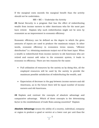If the marginal costs exceeds the marginal benefit than the activity
should not be undertaken.
                    MB > MC--- Undertake the Activity
#3 Social Security is a program that has the effect of redistributing
wealth from income earners to older Americans who for the most part
have retired.   Explain why such redistribution might not be seen by
economist as an improvement in economic efficiency


Economic efficiency can be defined as the degree to which the given
amounts of inputs are used to produce the maximum output. In other
words,   economic    efficiency   in economics    terms means,     ‘‘efficient
distribution’’ i.e. obtaining maximum output out of the least input. When
a wealth is redistributed from income earners to old Americans who are
retired and cannot add value to the economic system, it leads to
economic in-efficiency. There are two reasons for the same:


   •   Full utilization of resources by the society as by doing this, all the
       employed resources will be used by the society to provide the
       maximum possible satisfaction of redistributing the wealth, and


   •   Expectation of decrease in the gap between income earners and old
       Americans, as in the future there will be equal number of income
       earners and old Americans.


#4 Explain and contrast the concepts of absolute advantage and
comparative advantage.      Which of these concepts is the determining
factor in the establishment of trade flows among countries? Explain


Absolute Advantage means the ability of a country, individual, company
or region to produce a good or service at a lower cost per unit than the

                                         §
                                     2
 