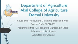 Department of Agriculture
Akal College of Agriculture
Eternal University
Couse title: “Agriculture Marketing, Trade and Price”
Course Code: ECON-202
Assignment title: “Co-operative Marketing in India”
Submitted to: Dr. Shanta
Submitted by: Group 3
 
