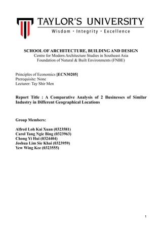 SCHOOL OF ARCHITECTURE, BUILDING AND DESIGN
Centre for Modern Architecture Studies in Southeast Asia
Foundation of Natural & Built Environments (FNBE)
Principles of Economics [ECN30205]
Prerequisite: None
Lecturer: Tay Shir Men
Report Title : A Comparative Analysis of 2 Businesses of Similar
Industry in Different Geographical Locations
Group Members:
Alfred Loh Kai Xuan (0323581)
Carol Tang Ngie Bing (0323963)
Chong Yi Hui (0324404)
Joshua Lim Sie Khai (0323959)
Yew Wing Kee (0323555)
1
 