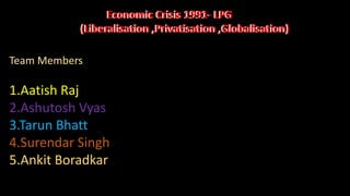 Economic Crisis 1991- LPG
(Liberalisation ,Privatisation ,Globalisation)
Economic Crisis 1991- LPG
(Liberalisation ,Privatisation ,Globalisation)
Team Members
1.Aatish Raj
2.Ashutosh Vyas
3.Tarun Bhatt
4.Surendar Singh
5.Ankit Boradkar
 