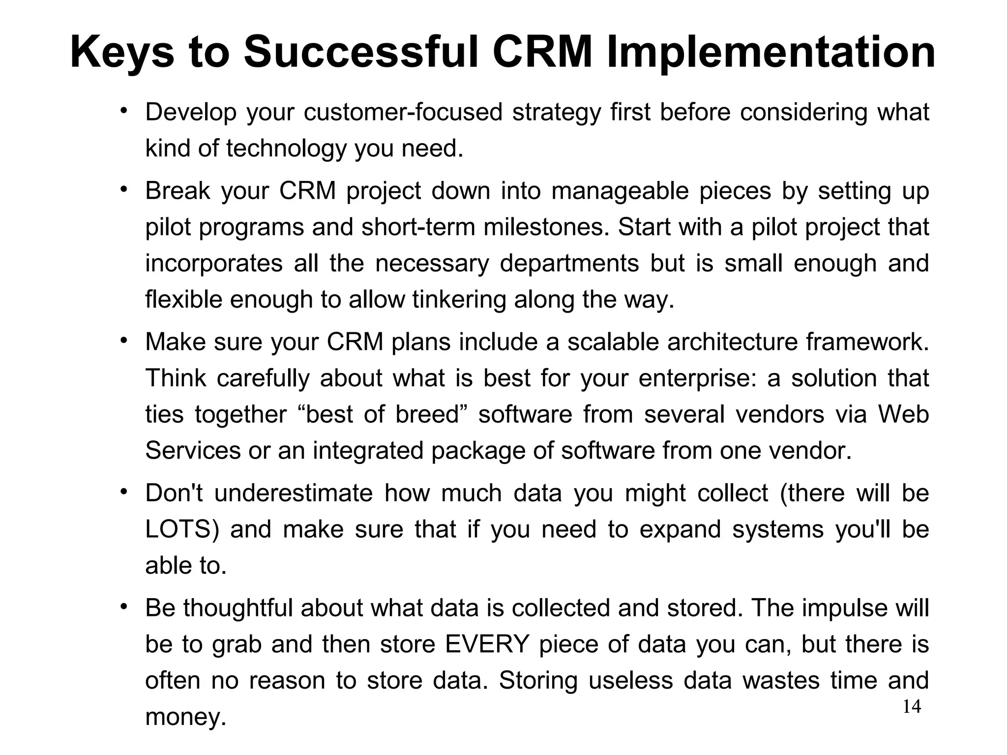 Keys to Successful CRM Implementation
  • Develop your customer-focused strategy first before considering what
    kind of technology you need.
  • Break your CRM project down into manageable pieces by setting up
    pilot programs and short-term milestones. Start with a pilot project that
    incorporates all the necessary departments but is small enough and
    flexible enough to allow tinkering along the way.
  • Make sure your CRM plans include a scalable architecture framework.
    Think carefully about what is best for your enterprise: a solution that
    ties together “best of breed” software from several vendors via Web
    Services or an integrated package of software from one vendor.
  • Don't underestimate how much data you might collect (there will be
    LOTS) and make sure that if you need to expand systems you'll be
    able to.
  • Be thoughtful about what data is collected and stored. The impulse will
    be to grab and then store EVERY piece of data you can, but there is
    often no reason to store data. Storing useless data wastes time and
                                                                       14
    money.
 