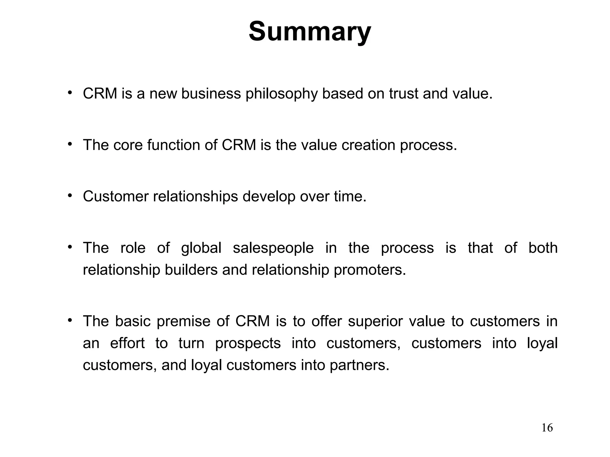 Summary

• CRM is a new business philosophy based on trust and value.


• The core function of CRM is the value creation process.


• Customer relationships develop over time.


• The role of global salespeople in the process is that of both
  relationship builders and relationship promoters.


• The basic premise of CRM is to offer superior value to customers in
  an effort to turn prospects into customers, customers into loyal
  customers, and loyal customers into partners.



                                                                  16
 